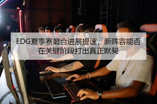 EDG夏季赛磨合进展提速，新阵容能否在关键阶段打出真正默契